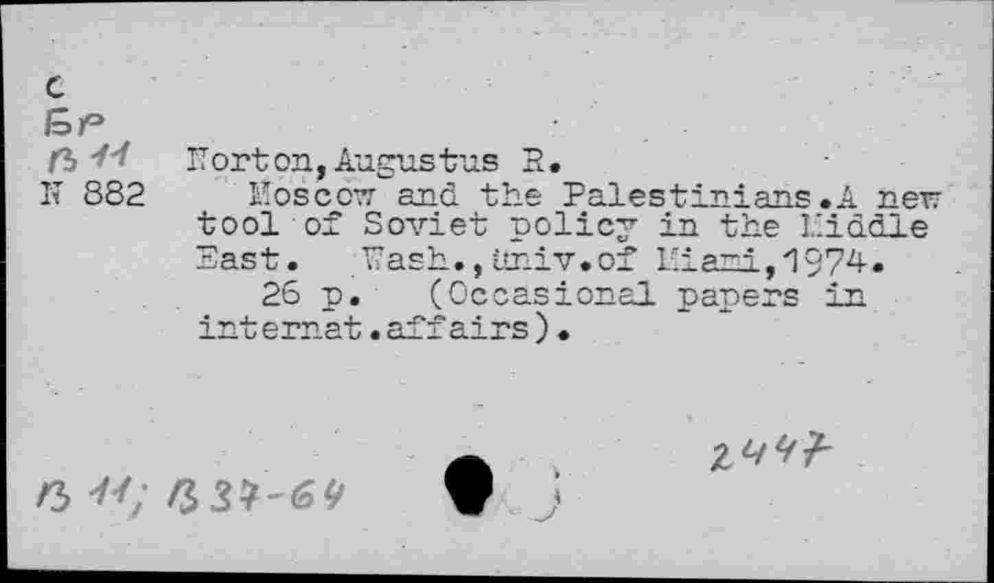 ﻿c
n 44
It 882
IT or ton, Augustus R.
Moscow and the Palestinians.A new tool of Soviet policy in the Piddle East. Tash., imiv.of Piaui,1974.
26 p. (Occasional papers in internat.affairs)•